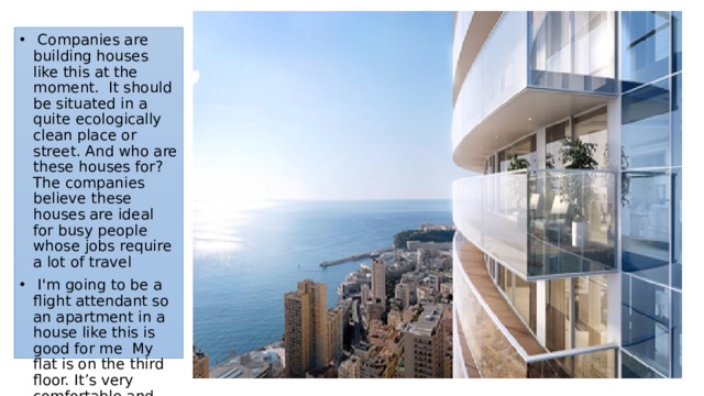  Companies are building houses like this at the moment. It should be situated in a quite ecologically clean place or street. And who are these houses for? The companies believe these houses are ideal for busy people whose jobs require a lot of travel  I'm going to be a flight attendant so an apartment in a house like this is good for me  My flat is on the third floor. It’s very comfortable and well planed 
