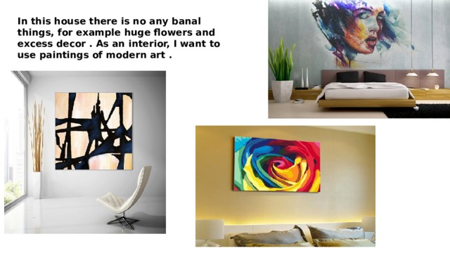 In this house there is no any banal things, for example huge flowers and excess decor . As an interior, I want to use paintings of modern art . 