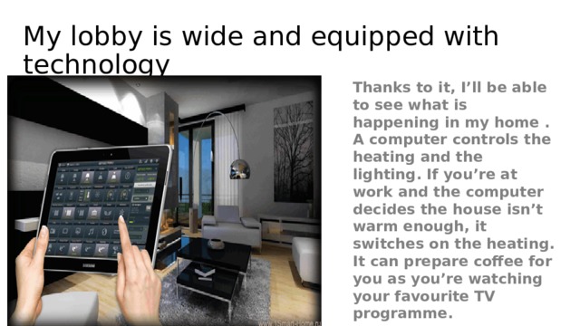 My lobby is wide and equipped with technology Thanks to it, I’ll be able to see what is happening in my home . A computer controls the heating and the lighting. If you’re at work and the computer decides the house isn’t warm enough, it switches on the heating. It can prepare coffee for you as you’re watching your favourite TV programme.  
