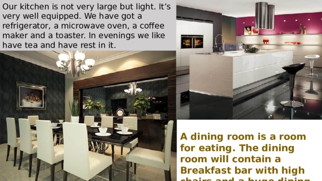 Our kitchen is not very large but light. It’s very well equipped. We have got a refrigerator, a microwave oven, a coffee maker and a toaster. In evenings we like have tea and have rest in it.  A dining room is a room for eating. The dining room will contain a Breakfast bar with high chairs and a huge dining table. 