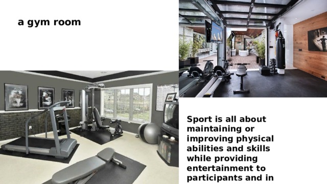 a gym room Sport is all about maintaining or improving physical abilities and skills while providing entertainment to participants and in some cases spectators. Fitness room 