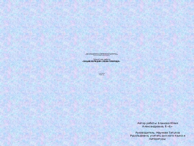 Муниципальное бюджетное общеобразовательное учреждение   «Средняя образовательная школа № 18 имени А.М. Горького» города  Воткинска Удмуртской Республики         Проектная работа  «ЭНЦИКЛОПЕДИЯ СЛОВА ПРИРОДА»                г. Воткинск  2019 год   Автор работы: Блинова Юлия Александровна, 6 «Б»     Руководитель: Наумова Татьяна Рудольфовна, учитель русского языка и литературы