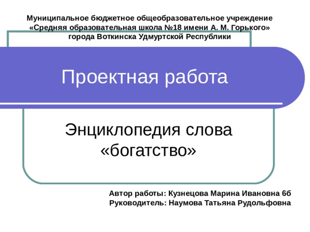 Муниципальное бюджетное общеобразовательное учреждение «Средняя образовательная школа №18 имени А. М. Горького» города Воткинска Удмуртской Республики Проектная работа Энциклопедия слова «богатство» Автор работы: Кузнецова Марина Ивановна 6б Руководитель: Наумова Татьяна Рудольфовна