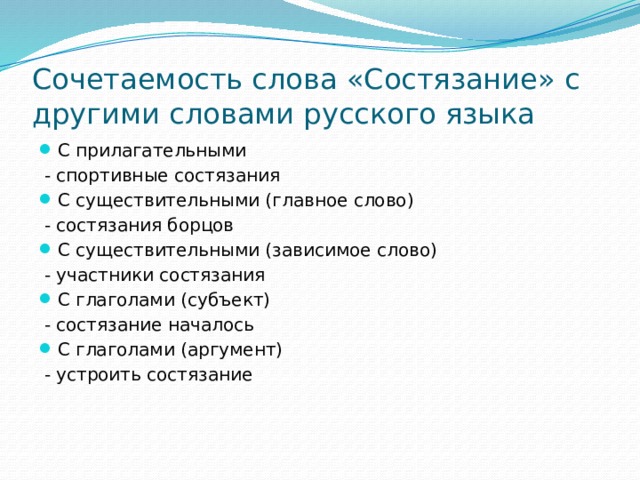 Сочетаемость слова «Состязание» с другими словами русского языка С прилагательными  - спортивные состязания С существительными (главное слово)  - состязания борцов С существительными (зависимое слово)  - участники состязания С глаголами (субъект)  - состязание началось С глаголами (аргумент)  - устроить состязание