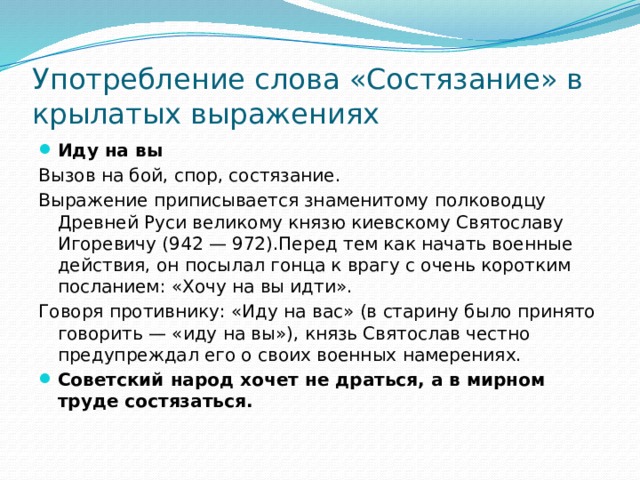 Употребление слова «Состязание» в крылатых выражениях Иду на вы Вызов на бой, спор, состязание. Выражение приписывается знаменитому полководцу Древней Руси великому князю киевскому Святославу Игоревичу (942 — 972).Перед тем как начать военные действия, он посылал гонца к врагу с очень коротким посланием: «Хочу на вы идти». Говоря противнику: «Иду на вас» (в старину было принято говорить — «иду на вы»), князь Святослав честно предупреждал его о своих военных намерениях.