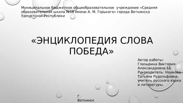 Муниципальное бюджетное общеобразовательное  учреждение «Средняя образовательная школа №18 имени А. М. Горького» города Воткинска Удмуртской Республики   «Энциклопедия слова победа» Автор работы: Глазырина Виктория Александровна 6Б Руководитель: Наумова Татьяна Рудольфовна, учитель русского языка и литературы. Г. Воткинск 2019 год