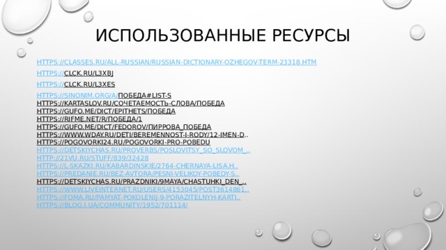 ИСПОЛЬЗОВАННЫЕ РЕСУРСЫ https ://classes.ru/all-russian/russian-dictionary-Ozhegov-term-23318.htm https:// clck.ru/L3XbJ  https:// clck.ru/L3Xes  https:// sin o nim.org/a/ победа#list-s  https://kartaslov.ru/сочетаемость-слова/победа  https://gufo.me/dict/epithets/победа  https://rifme.net/r/победа/1  https://gufo.me/dict/fedorov/пиррова_победа  https://www.wday.ru/deti/beremennost-i-rody/12-imen-d ..  https://pogovorki24.ru/pogovorki-pro-pobedu  https://detskiychas.ru/proverbs/poslovitsy_so_slovom_..  http://21vu.ru/stuff/839/32428  https://l-skazki.ru/kabardinskie/2764-chernaya-lisa.h..  https://predanie.ru/bez-avtora/pesni-velikoy-pobedy-s..  https://detskiychas.ru/prazdniki/9maya/chastuhki_den_..  https://www.liveinternet.ru/users/4153045/post3614861..  https://foma.ru/pamyat-pokolenij-9-porazitelnyh-karti..  https://blog.i.ua/community/1952/701114/