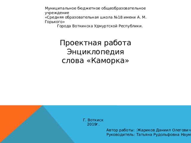 Муниципальное бюджетное общеобразовательное учреждение «Средняя образовательная школа №18 имени А. М. Горького» Города Воткинска Удмуртской Республики. Проектная работа Энциклопедия слова «Каморка» Г. Воткиск 2019г. Автор работы: :Жариков Даниил Олегович, 6а Руководитель: Татьяна Рудольфовна Наумова