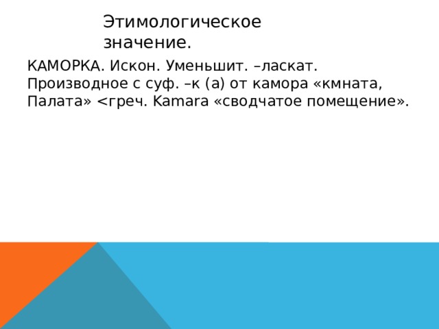 Этимологическое значение. КАМОРКА. Искон. Уменьшит. –ласкат. Производное с суф. –к (а) от камора «кмната, Палата» <греч. Kamara «сводчатое помещение».