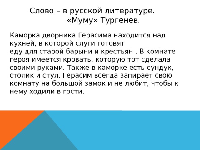 Слово – в русской литературе. «Муму» Тургенев . Каморка дворника Герасима находится над кухней, в которой слуги готовят еду для старой барыни и крестьян . В комнате героя имеется кровать, которую тот сделала своими руками. Также в каморке есть сундук, столик и стул. Герасим всегда запирает свою комнату на большой замок и не любит, чтобы к нему ходили в гости.