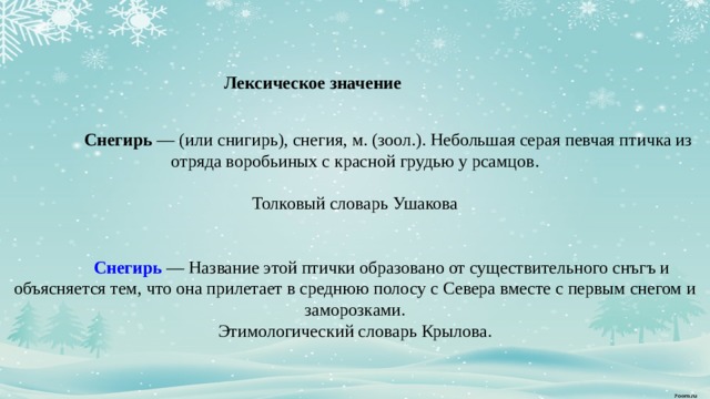    Лексическое значение    Снегирь  — (или снигирь), снегия, м. (зоол.). Небольшая серая певчая птичка из отряда воробьиных с красной грудью у рсамцов.   Толковый словарь Ушакова        Снегирь  — Название этой птички образовано от существительного снъгъ и объясняется тем, что она прилетает в среднюю полосу с Севера вместе с первым снегом и заморозками.  Этимологический словарь Крылова.          