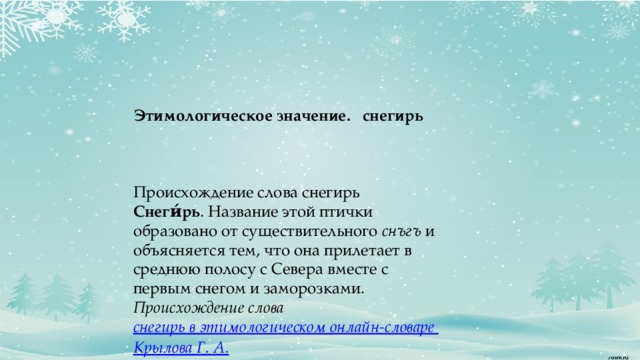   Этимологическое значение.  снегирь   Происхождение слова снегирь Снеги́рь . Название этой птички образовано от существительного  снъгъ  и объясняется тем, что она прилетает в среднюю полосу с Севера вместе с первым снегом и заморозками. Происхождение слова  снегирь в этимологическом онлайн-словаре Крылова Г. А.      