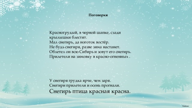    Поговорки      Красногрудый, в черной шапке, сзади крылышки блестят. Мал снегирь, да ноготок востёр. Не будь снегиря, разве зима настанет. Облетел он всю Сибирь и зовут его снегирь. Прилетели на зимовку в красно-огненных .         У снегиря грудка ярче, чем заря. Снегири прилетели и осень прогнали. Снегирь птица красная красна.  