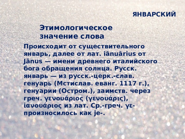 ЯНВАРСКИЙ Этимологическое значение слова Происходит от существительного январь, далее от лат. iānuārius от Jānus — имени древнего италийского бога обращения солнца. Русск. январь — из русск.-церк.-слав. генуарь (Мстислав. еванг. 1117 г.), генуарии (Остром.), заимств. через греч. γενουάριος (γενουάρις), ἰανουάριος из лат. Ср.-греч. γε- произносилось как jе-.  
