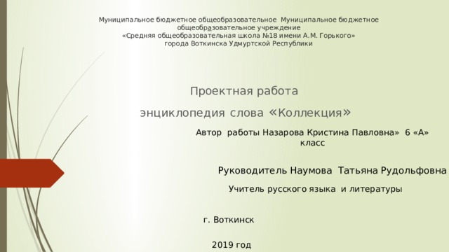 Муниципальное бюджетное общеобразовательное Муниципальное бюджетное общеобр а зовательное учреждение  «Средняя общеобразовательная школа №18 имени А.М. Горького»  города Воткинска Удмуртской Республики   Проектная работа  энциклопедия  слова « Коллекция » Автор работы Назарова Кристина Павловна» 6 «А» класс  Руководитель Наумова Татьяна Рудольфовна   Учитель русского языка и литературы  г. Воткинск     2019 год