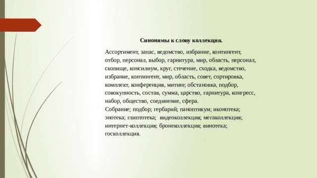 Синонимы к слову коллекция. Ассортимент, запас, ведомство, избрание, контингент, отбор, персонал, выбор, гарнитура, мир, область, персонал, скопище, консилиум, круг, стечение, сходка, ведомство, избрание, контингент, мир, область, совет, сортировка, комплект, конференция, митинг, обстановка, подбор, совокупность, состав, сумма, царство, гарнитура, конгресс, набор, общество, соединение, сфера. Собрание; подбор; гербарий; паноптикум; иконотека; энотека; глиптотека; видеоколлекция; мегаколлекция; интернет-коллекция; бронеколлекция; винотека; госколлекция.