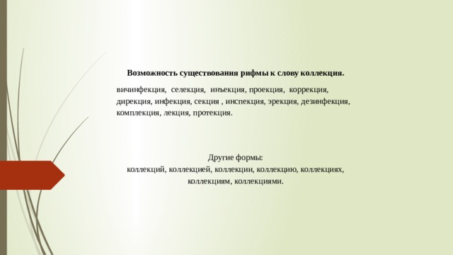 Возможность существования рифмы к слову коллекция. вичинфекция, селекция, инъекция, проекция, коррекция, дирекция, инфекция, секция , инспекция, эрекция, дезинфекция, комплекция, лекция, протекция. Другие формы:  коллекций, коллекцией, коллекции, коллекцию, коллекциях, коллекциям, коллекциями.  .