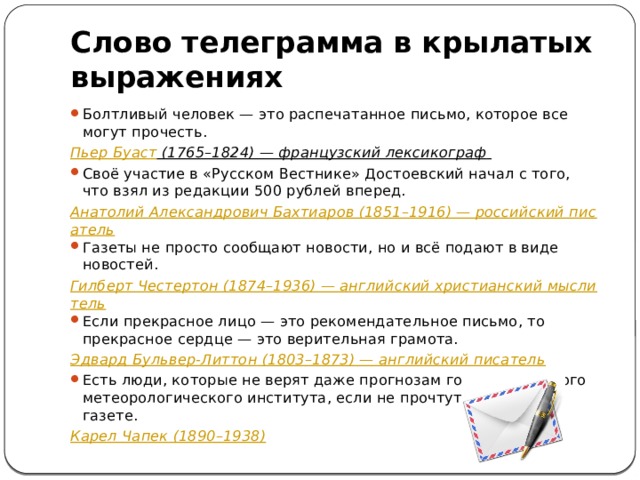 Слово телеграмма в крылатых выражениях Болтливый человек — это распечатанное письмо, которое все могут прочесть. Пьер Буаст (1765–1824) — французский лексикограф Своё участие в «Русском Вестнике» Достоевский начал с того, что взял из редакции 500 рублей вперед. Анатолий Александрович Бахтиаров (1851–1916) — российский писатель Газеты не просто сообщают новости, но и всё подают в виде новостей. Гилберт Честертон (1874–1936) — английский христианский мыслитель Если прекрасное лицо — это рекомендательное письмо, то прекрасное сердце — это верительная грамота. Эдвард Бульвер-Литтон (1803–1873) — английский писатель Есть люди, которые не верят даже прогнозам государственного метеорологического института, если не прочтут их в своей газете. Карел Чапек (1890–1938)