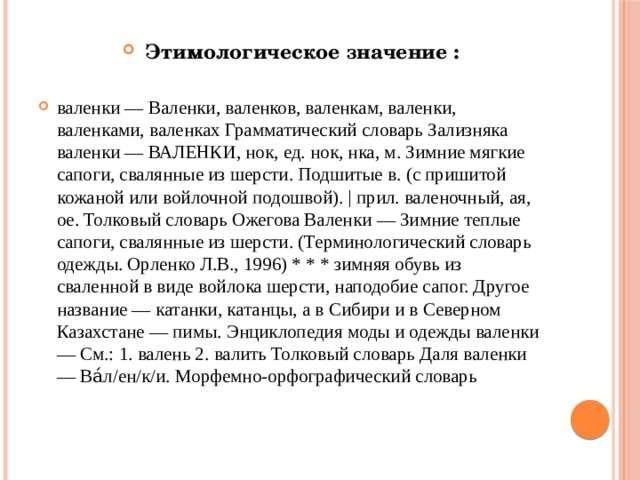 Этимологическое значение : валенки — Валенки, валенков, валенкам, валенки, валенками, валенках Грамматический словарь Зализняка валенки — ВАЛЕНКИ, нок, ед. нок, нка, м. Зимние мягкие сапоги, свалянные из шерсти. Подшитые в. (с пришитой кожаной или войлочной подошвой). | прил. валеночный, ая, ое. Толковый словарь Ожегова Валенки — Зимние теплые сапоги, свалянные из шерсти. (Терминологический словарь одежды. Орленко Л.В., 1996) * * * зимняя обувь из сваленной в виде войлока шерсти, наподобие сапог. Другое название — катанки, катанцы, а в Сибири и в Северном Казахстане — пимы. Энциклопедия моды и одежды валенки — См.: 1. валень 2. валить Толковый словарь Даля валенки — Ва́л/ен/к/и. Морфемно-орфографический словарь