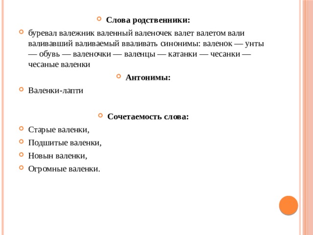 Слова родственники: буревал валежник валенный валеночек валет валетом вали валивавший валиваемый вваливать синонимы: валенок — унты — обувь — валеночки — валенцы — катанки — чесанки — чесаные валенки Антонимы: Валенки-лапти Сочетаемость слова: Старые валенки, Подшитые валенки, Новын валенки, Огромные валенки.