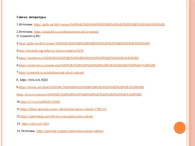 Список литературы 1.Источник:  https :// gufo . me / dict / vasmer /% D 0% B 2% D 0% B 0% D 0% BB % D 0% B 5% D 0% BD % D 0% BA % D 0% B 8 2.Источник:  https://aznaetelivy.ru/odnokorennie-slova/valenok  © Aznaetelivy.RU 3. https://gufo.me/ dict / vasmer /%D0%B2%D0%B0%D0%BB%D0%B5%D0%BD%D0%BA%D0%B8 4. http://slovariki.org/ tolkovyj-clovar-ozegova /5253 5. https://wordroot.ru/%D0%B2%D0%B0%D0%BB%D0%B5%D0%BD%D0%BA%D0%B8 6. https://sostavslova.ru/same-root/%D0%B2%D0%B0%D0%BB%D0%B5%D0%BD%D0%BA%D0%B8 7. https://aznaetelivy.ru/ odnokorennie-slova / valenok 8.  https://clck.ru/L4Q32 9. https://rifmus.net/ rifma /%D0%B2%D0%B0%D0%BB%D0%B5%D0%BD%D0%BA%D0%B8 https://text.ru/synonym/%D0%B2%D0%B0%D0%BB%D0%B5%D0%BD%D0%BA%D0%B8 10. http://21vu.ru/stuff/841/16465 11. https://teksty-pesenok.ru/ rus-valenki / tekst-pesni-valenki /1760113/ 12. https://apeterburg.com/life/new-year/poetry/pro- valenki 13.  https://clck.ru/L3sDz 14. Источник:  https://poemata.ru/poets/stekvashova-elena/valenki/