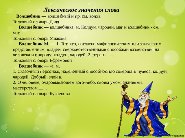 Лексическое значения слова   Волшебник — волшебный и пр. см. волхв.  Толковый словарь Даля   Волшебник — волшебника, м. Колдун, чародей. маг и волшебник - см. маг.  Толковый словарь Ушакова   Волшебник М. — 1. Тот, кто, согласно мифологическим или языческим представлениям, владеет сверхъестественными способами воздействия на человека и природу; колдун, чародей. 2. перен.........  Толковый словарь Ефремовой   Волшебник — -а; м.  1. Сказочный персонаж, наделённый способностью совершать чудеса; колдун, чародей. Добрый, злой в.  2. О человеке, очаровывающем кого-либо. своим умом, знаниями, мастерством........  Толковый словарь Кузнецова