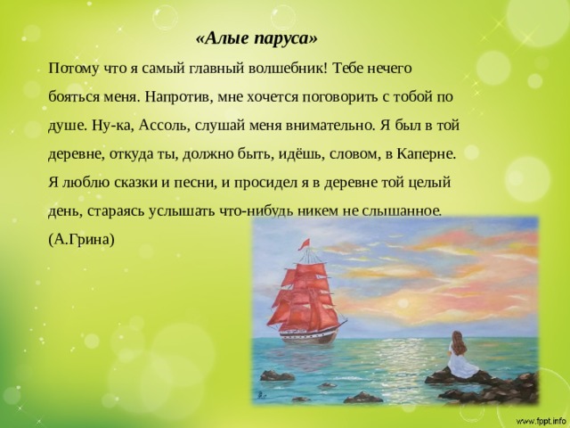 «Алые паруса»  Потому что я самый главный волшебник! Тебе нечего бояться меня. Напротив, мне хочется поговорить с тобой по душе. Ну-ка, Ассоль, слушай меня внимательно. Я был в той деревне, откуда ты, должно быть, идёшь, словом, в Каперне. Я люблю сказки и песни, и просидел я в деревне той целый день, стараясь услышать что-нибудь никем не слышанное.   (А.Грина)   