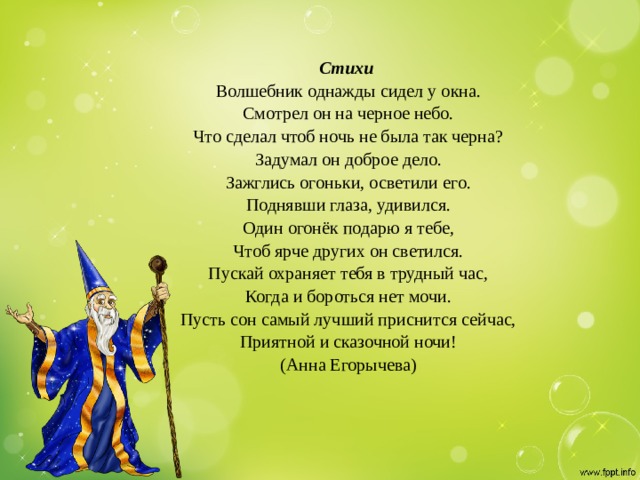 Стихи  Волшебник однажды сидел у окна.  Смотрел он на черное небо.  Что сделал чтоб ночь не была так черна?  Задумал он доброе дело.  Зажглись огоньки, осветили его.  Поднявши глаза, удивился.  Один огонёк подарю я тебе,  Чтоб ярче других он светился.  Пускай охраняет тебя в трудный час,  Когда и бороться нет мочи.  Пусть сон самый лучший приснится сейчас,  Приятной и сказочной ночи!  (Анна Егорычева)   