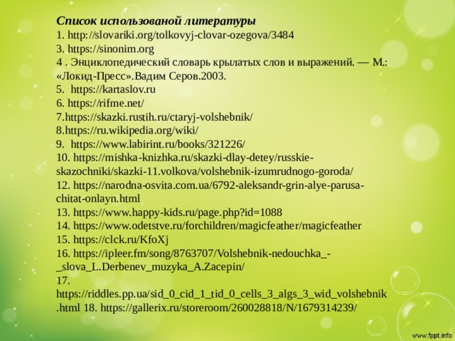 Список использованой литературы  1. http://slovariki.org/tolkovyj-clovar-ozegova/3484  3. https://sinonim.org  4 . Энциклопедический словарь крылатых слов и выражений. — М.: «Локид-Пресс».Вадим Серов.2003.  5. https://kartaslov.ru  6. https://rifme.net/  7.https://skazki.rustih.ru/ctaryj-volshebnik/  8.https://ru.wikipedia.org/wiki/  9. https://www.labirint.ru/books/321226/  10. https://mishka-knizhka.ru/skazki-dlay-detey/russkie-skazochniki/skazki-11.volkova/volshebnik-izumrudnogo-goroda/  12. https://narodna-osvita.com.ua/6792-aleksandr-grin-alye-parusa-chitat-onlayn.html  13. https://www.happy-kids.ru/page.php?id=1088  14. https://www.odetstve.ru/forchildren/magicfeather/magicfeather  15. https://clck.ru/KfoXj  16. https://ipleer.fm/song/8763707/Volshebnik-nedouchka_-_slova_L.Derbenev_muzyka_A.Zacepin/  17. https://riddles.pp.ua/sid_0_cid_1_tid_0_cells_3_algs_3_wid_volshebnik.html 18. https://gallerix.ru/storeroom/260028818/N/1679314239/