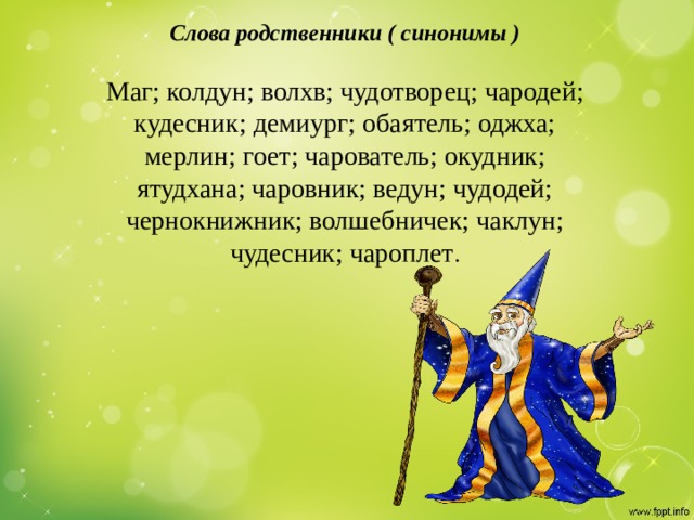 Слова родственники ( синонимы )   Маг; колдун; волхв; чудотворец; чародей; кудесник; демиург; обаятель; оджха; мерлин; гоет; чарователь; окудник; ятудхана; чаровник; ведун; чудодей; чернокнижник; волшебничек; чаклун; чудесник; чароплет .