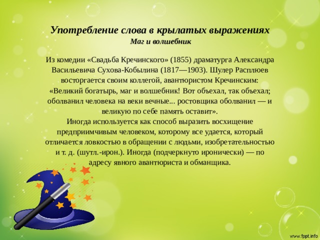    Употребление слова в крылатых выражениях    Маг и волшебник   Из комедии «Свадьба Кречинского» (1855) драматурга Александра Васильевича Сухова-Кобылина (1817—1903). Шулер Расплюев восторгается своим коллегой, авантюристом Кречинским: «Великий богатырь, маг и волшебник! Вот объехал, так объехал; оболванил человека на веки вечные... ростовщика оболванил — и великую по себе память оставит».  Иногда используется как способ выразить восхищение предприимчивым человеком, которому все удается, который отличается ловкостью в обращении с людьми, изобретательностью и т. д. (шутл.-ирон.). Иногда (подчеркнуто иронически) — по адресу явного авантюриста и обманщика.   