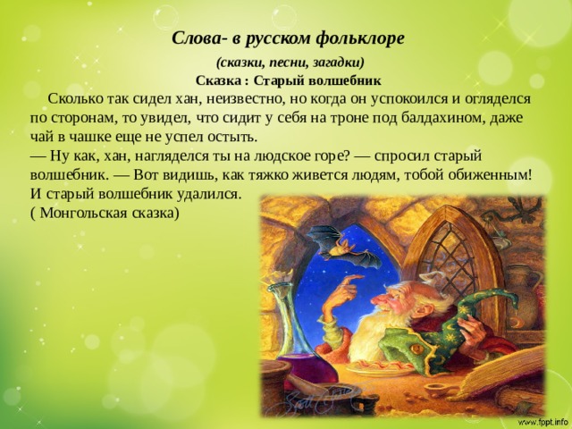 Слова- в русском фольклоре  (сказки, песни, загадки) Сказка : Старый волшебник  Сколько так сидел хан, неизвестно, но когда он успокоился и огляделся по сторонам, то увидел, что сидит у себя на троне под балдахином, даже чай в чашке еще не успел остыть. — Ну как, хан, нагляделся ты на людское горе? — спросил старый волшебник. — Вот видишь, как тяжко живется людям, тобой обиженным! И старый волшебник удалился. ( Монгольская сказка)