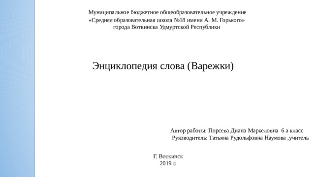 Муниципальное бюджетное общеобразовательное учреждение «Средняя образовательная школа №18 имени А. М. Горького» города Воткинска Удмуртской Республики Энциклопедия слова (Варежки) Автор работы:  Порсева Диана Маркеловна 6 а класс  Руководитель: Татьяна Рудольфовна Наумова ,учитель Г. Воткинск 2019 г.