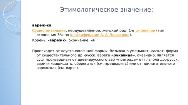 Этимологическое значение:   ва́реж-ка Существительное , неодушевлённое, женский род, 1-е  склонение  (тип склонения 3*a по  классификации А. А. Зализняка ). Корень:  -варежк- ; окончание:  -а     Происходит от неустановленной формы. Возможно уменьшит.-ласкат. форма от существительного др.-русск. варега « рукавица », очевидно, является суф. производным от древнерусского вар «преграда» от глагола др.-русск. варити «защищать, оберегать» (см. предварить) или от прилагательного варяжская (см. варяг).