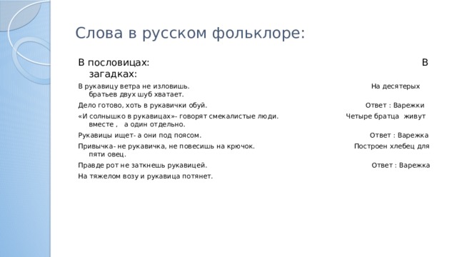 Слова в русском фольклоре: В пословицах: В загадках: В рукавицу ветра не изловишь. На десятерых братьев двух шуб хватает. Дело готово, хоть в рукавички обуй. Ответ : Варежки «И солнышко в рукавицах»- говорят смекалистые люди. Четыре братца живут вместе , а один отдельно. Рукавицы ищет- а они под поясом. Ответ : Варежка Привычка- не рукавичка, не повесишь на крючок. Построен хлебец для пяти овец. Правде рот не заткнешь рукавицей. Ответ : Варежка На тяжелом возу и рукавица потянет.