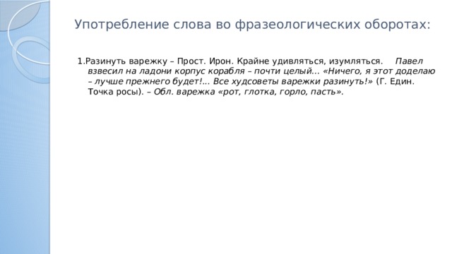Употребление слова во фразеологических оборотах:   1.Разинуть варежку – Прост. Ирон. Крайне удивляться, изумляться.   Павел взвесил на ладони корпус корабля – почти целый… «Ничего, я этот доделаю – лучше прежнего будет!... Все худсоветы варежки разинуть!» (Г. Един. Точка росы). – Обл. варежка «рот, глотка, горло, пасть».