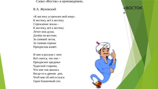 Слово «Восток» в произведениях. В.А. Жуковский «К востоку устремлен мой взор». К востоку, всё к востоку  Стремление земли –  К востоку, всё к востоку  Летит моя душа;  Далёко на востоке,  За синевой лесов,  За синими горами  Прекрасная живёт.   И мне в разлуке с нею  Всё снится, что она –  Прекрасное преданье  Чудесной старины,  Что мне она явилась  Когда-то в древни  дни,  Чтоб мне об ней остался  Один блаженный сон.    «ВОСТОК»