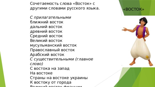 Сочетаемость слова «Восток» с другими словами русского языка. С прилагательными ближний восток дальний восток древний восток Средний восток Великий восток мусульманский восток Православный восток Арабский восток С существительными (главное слово) С востока на запад На востоке Страны на востоке украины К востоку от города Великий восток франции «ВОСТОК»