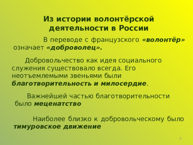 Из истории волонтёрской деятельности в России  В переводе с французского «волонтёр» означает «доброволец».  Добровольчество как идея социального служения существовало всегда. Его неотъемлемыми звеньями были благотворительность и милосердие .  Важнейшей частью благотворительности было меценатство  Наиболее близко к добровольческому было тимуровское движение