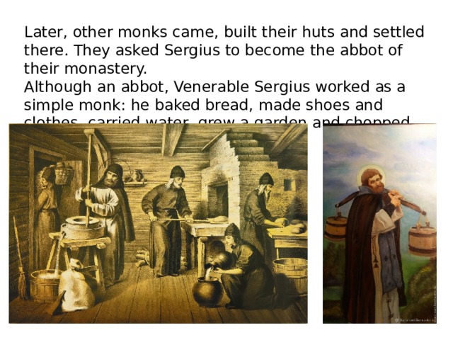 Later, other monks came, built their huts and settled there. They asked Sergius to become the abbot of their monastery. Although an abbot, Venerable Sergius worked as a simple monk: he baked bread, made shoes and clothes, carried water, grew a garden and chopped wood. 