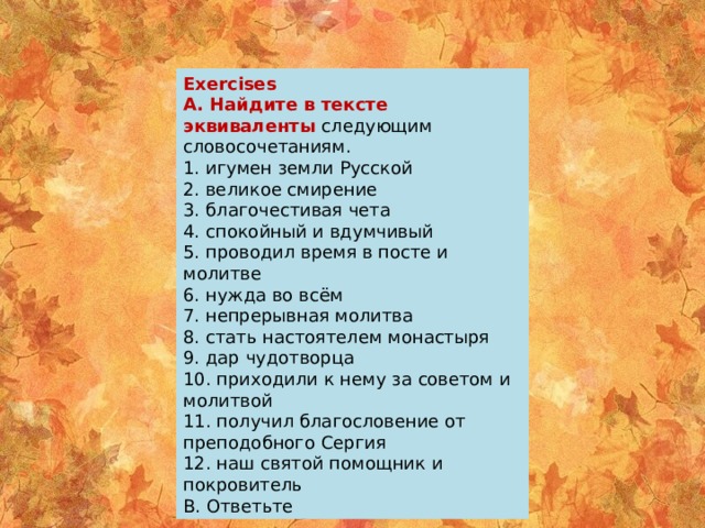 Exercises A. Найдите в тексте эквиваленты следующим словосочетаниям. 1. игумен земли Русской 2. великое смирение 3. благочестивая чета 4. спокойный и вдумчивый 5. проводил время в посте и молитве 6. нужда во всём 7. непрерывная молитва 8. стать настоятелем монастыря 9. дар чудотворца 10. приходили к нему за советом и молитвой 11. получил благословение от преподобного Сергия 12. наш святой помощник и покровитель B. Ответьте 