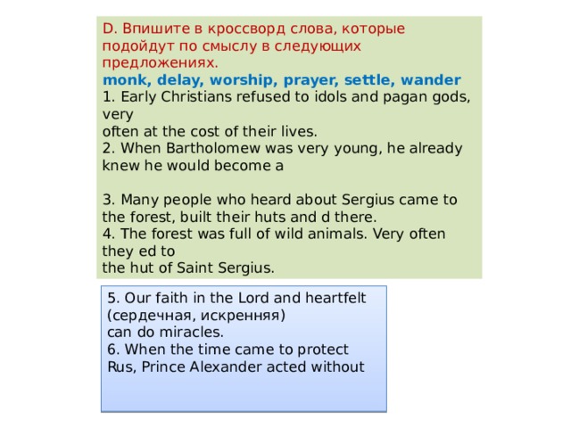 D. Впишите в кроссворд слова, которые подойдут по смыслу в следующих предложениях. monk, delay, worship, prayer, settle, wander 1. Early Christians refused to idols and pagan gods, very often at the cost of their lives. 2. When Bartholomew was very young, he already knew he would become a 3. Many people who heard about Sergius came to the forest, built their huts and d there. 4. The forest was full of wild animals. Very often they ed to the hut of Saint Sergius. 5. Our faith in the Lord and heartfelt (сердечная, искренняя) can do miracles. 6. When the time came to protect Rus, Prince Alexander acted without 