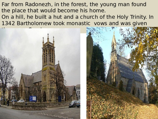 Far from Radonezh, in the forest, the young man found the place that would become his home. On a hill, he built a hut and a church of the Holy Trinity. In 1342 Bartholomew took monastic vows and was given the name Sergius. 