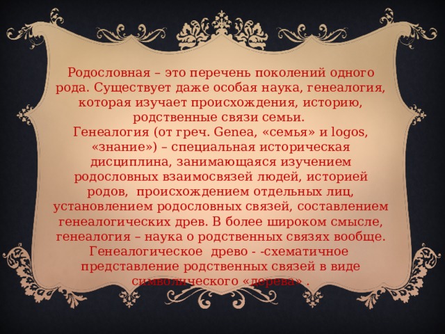 Родословная – это перечень поколений одного рода. Существует даже особая наука, генеалогия, которая изучает происхождения, историю, родственные связи семьи.   Генеалогия (от греч. Genea, «семья» и logos, «знание») – специальная историческая дисциплина, занимающаяся изучением родословных взаимосвязей людей, историей родов, происхождением отдельных лиц, установлением родословных связей, составлением генеалогических древ. В более широком смысле, генеалогия – наука о родственных связях вообще.  Генеалогическое древо - -схематичное представление родственных связей в виде символического «дерева» .