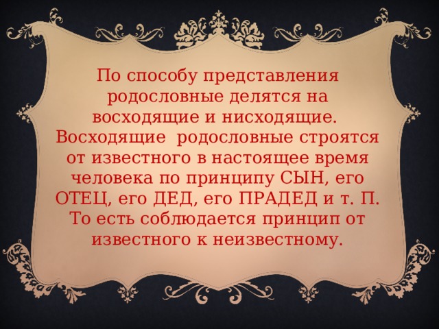 По способу представления родословные делятся на восходящие и нисходящие. Восходящие родословные строятся от известного в настоящее время человека по принципу СЫН, его ОТЕЦ, его ДЕД, его ПРАДЕД и т. П. То есть соблюдается принцип от известного к неизвестному.