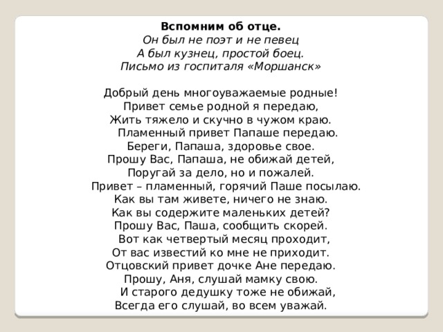 Вспомним об отце. Он был не поэт и не певец А был кузнец, простой боец. Письмо из госпиталя «Моршанск»   Добрый день многоуважаемые родные! Привет семье родной я передаю, Жить тяжело и скучно в чужом краю.  Пламенный привет Папаше передаю. Береги, Папаша, здоровье свое. Прошу Вас, Папаша, не обижай детей, Поругай за дело, но и пожалей.  Привет – пламенный, горячий Паше посылаю. Как вы там живете, ничего не знаю. Как вы содержите маленьких детей? Прошу Вас, Паша, сообщить скорей.  Вот как четвертый месяц проходит, От вас известий ко мне не приходит. Отцовский привет дочке Ане передаю. Прошу, Аня, слушай мамку свою.  И старого дедушку тоже не обижай, Всегда его слушай, во всем уважай.