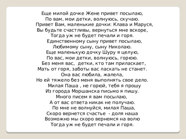 Еще милой дочке Жене привет посылаю, По вам, мои детки, волнуюсь, скучаю.  Привет Вам, маленькие дочки: Клава и Маруся, Вы будьте счастливы, вернуться мне вскоре, Тогда уж не будет печали и горя.  Единственному сыну привет посылаю, Любимому сыну, сыну Николаю. Еще маленькую дочку Шуру я целую, По вас, мои детки, волнуюсь, горюю.  Без меня вас, детки, кто там приласкает, Мать от горя, заботы вас ласкать не станет. Она вас любила, жалела, Но ей тяжело без меня выполнять свое дело.  Милая Паша , не горюй, тебя я прошу Из города Моршанска письмо я пишу. Много писем я вам посылаю, А от вас ответа никак не получаю.  По мне не волнуйся, милая Паша, Скоро вернется счастье - доля наша Возможно мы скоро вернемся на волю Тогда уж не будет печали и горя.