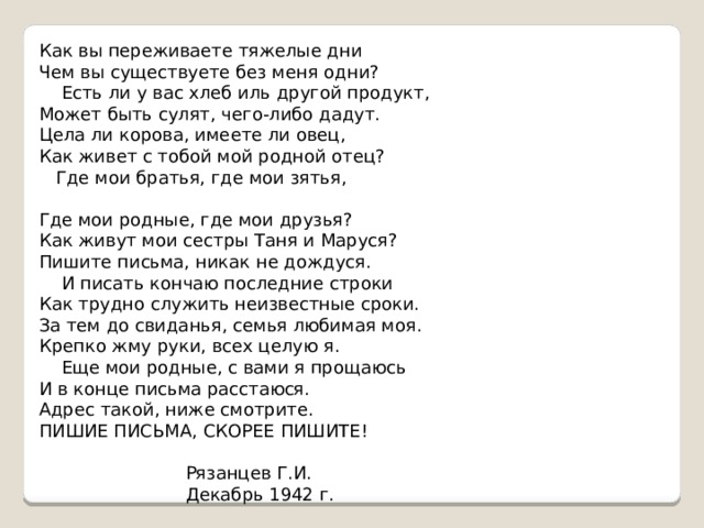 Как вы переживаете тяжелые дни Чем вы существуете без меня одни?  Есть ли у вас хлеб иль другой продукт, Может быть сулят, чего-либо дадут. Цела ли корова, имеете ли овец, Как живет с тобой мой родной отец?  Где мои братья, где мои зятья,   Где мои родные, где мои друзья? Как живут мои сестры Таня и Маруся? Пишите письма, никак не дождуся.  И писать кончаю последние строки Как трудно служить неизвестные сроки. За тем до свиданья, семья любимая моя. Крепко жму руки, всех целую я.  Еще мои родные, с вами я прощаюсь И в конце письма расстаюся. Адрес такой, ниже смотрите. ПИШИЕ ПИСЬМА, СКОРЕЕ ПИШИТЕ!     Рязанцев Г.И.  Декабрь 1942 г.  