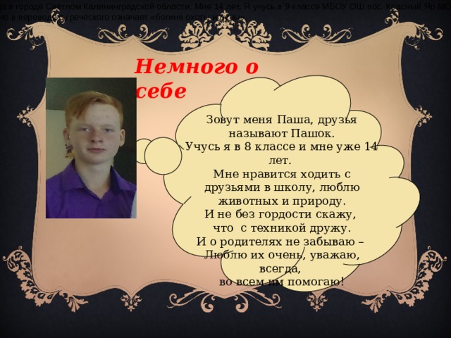 Я родилась 13 февраля 2001 года в городе Светлом Калининградской области. Мне 14 лет. Я учусь в 9 классе МБОУ ОШ пос. Красный Яр МО «Гвардейский городской округ». Имя Диана дал мне мой дядя. Оно в переводе с греческого означает «богиня охоты и луны». Немного о себе Зовут меня Паша, друзья называют Пашок. Учусь я в 8 классе и мне уже 14 лет. Мне нравится ходить с друзьями в школу, люблю животных и природу. И не без гордости скажу, что с техникой дружу. И о родителях не забываю – Люблю их очень, уважаю, всегда, во всем им помогаю!