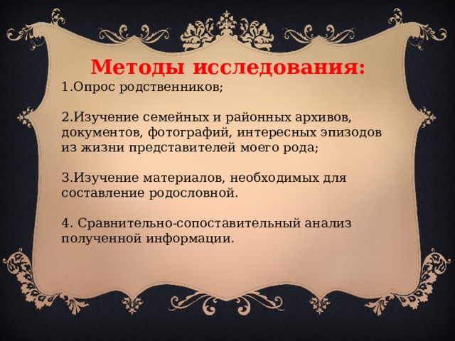 Методы исследования: 1.Опрос родственников; 2.Изучение семейных и районных архивов, документов, фотографий, интересных эпизодов из жизни представителей моего рода; 3.Изучение материалов, необходимых для составление родословной. 4. Сравнительно-сопоставительный анализ полученной информации.